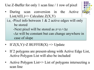 Use Z-Buffer for only 1 scan line / 1 row of pixel
• During scan conversion in the Active Edge
List(AEL)=> Calculate Z(X,Y)
i.e, -Pixel info between 1 & 2 active edges will only
be stored
-Next pixel will be stored as z=z1+∆z
-∆z will be constant but can change anywhere in
case of slope
• If Z(X,Y)>Z BUFFER(X) => Update
• If 2 polygons are present-along with Active Edge List,
Active Polygon List will also be included
• Active Polygon List=> List of polygons intersecting a
scan line
 