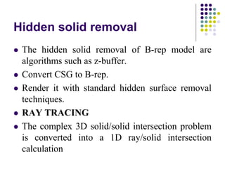 Hidden solid removal
 The hidden solid removal of B-rep model are
algorithms such as z-buffer.
 Convert CSG to B-rep.
 Render it with standard hidden surface removal
techniques.
 RAY TRACING
 The complex 3D solid/solid intersection problem
is converted into a 1D ray/solid intersection
calculation
 