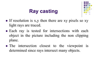 Ray casting
 If resolution is x,y then there are xy pixels so xy
light rays are traced.
 Each ray is tested for intersections with each
object in the picture including the non clipping
plane.
 The intersection closest to the viewpoint is
determined since rays intersect many objects.
 