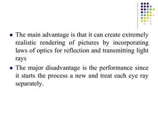  The main advantage is that it can create extremely
realistic rendering of pictures by incorporating
laws of optics for reflection and transmitting light
rays
 The major disadvantage is the performance since
it starts the process a new and treat each eye ray
separately.
 