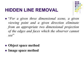 HIDDEN LINE REMOVAL
 “For a given three dimensional scene, a given
viewing point and a given direction eliminate
from an appropriate two dimensional projection
of the edges and faces which the observer cannot
see”
 Object space method
 Image space method
 