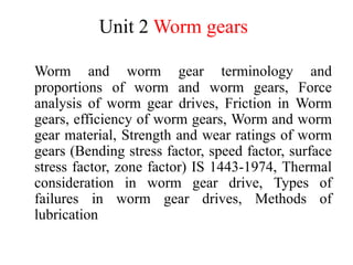 Unit 2 Worm gears
Worm and worm gear terminology and
proportions of worm and worm gears, Force
analysis of worm gear drives, Friction in Worm
gears, efficiency of worm gears, Worm and worm
gear material, Strength and wear ratings of worm
gears (Bending stress factor, speed factor, surface
stress factor, zone factor) IS 1443-1974, Thermal
consideration in worm gear drive, Types of
failures in worm gear drives, Methods of
lubrication
 