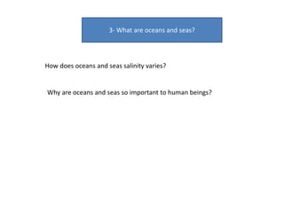 3- What are oceans and seas?
How does oceans and seas salinity varies?
Why are oceans and seas so important to human beings?
 