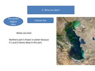 5- What are lakes?
The world’s
biggest
lakes
Caspian Sea
Below sea level
Northern part is frozen in winter because
it´s just 6 metres deep in this part.
 