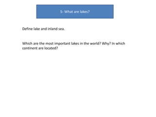5- What are lakes?
Define lake and inland sea.
Which are the most important lakes in the world? Why? In which
continent are located?
 