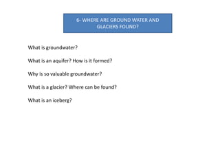 6- WHERE ARE GROUND WATER AND
GLACIERS FOUND?
What is groundwater?
What is an aquifer? How is it formed?
Why is so valuable groundwater?
What is a glacier? Where can be found?
What is an iceberg?
 