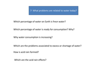 7- What problems are related to water today?
Which percentage of water on Earth is fresn water?
Which percentage of water is ready for consumption? Why?
Why water consumption is increasing?
Which are the problems associated to excess or shortage of water?
How is acid rain formed?
Which are the acid rain effects?
 