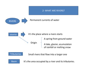 2- WHAT ARE RIVERS?
RIVERS Permanent currents of water
source It’s the place where a rivers starts
Origin
A spring from ground water
A lake, glacier, acumulation
of rainfall or melting snow
Tributaries Small rivers that flow into a larger one
Basin It’s the area occupied by a river and its tributaries.
 