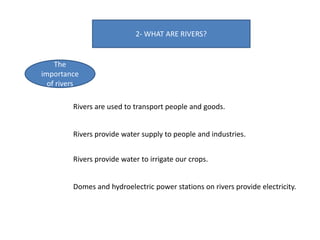 2- WHAT ARE RIVERS?
The
importance
of rivers
Rivers are used to transport people and goods.
Rivers provide water supply to people and industries.
Rivers provide water to irrigate our crops.
Domes and hydroelectric power stations on rivers provide electricity.
 