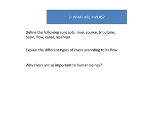 2- WHAT ARE RIVERS?
Define the following concepts: river, source, tributarie,
basin, flow, canal, reservoir
Explain the different types of rivers according to its flow
Why rivers are so important to human beings?
 
