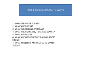 UNIT 3: PHYSICAL GEOGRAPHY: WATER
1- WHERE IS WATER FOUND?
2- WHAT ARE RIVERS?
3- WHAT ARE OCEANS AND SEAS?
4- WHAT ARE CURRENTS, TIDES AND WAVES?
5- WHAT ARE LAKES?
6- WHAT ARE GROUND WATER AND GLACIERS
FOUND?
7- WHAT PROBLEMS ARE RELATED TO WATER
TODAY?
 