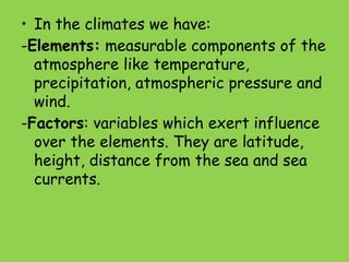 • In the climates we have:
-Elements: measurable components of the
atmosphere like temperature,
precipitation, atmospheric pressure and
wind.
-Factors: variables which exert influence
over the elements. They are latitude,
height, distance from the sea and sea
currents.
 