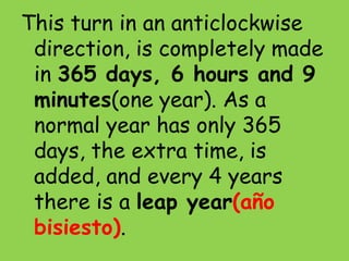 This turn in an anticlockwise
direction, is completely made
in 365 days, 6 hours and 9
minutes(one year). As a
normal year has only 365
days, the extra time, is
added, and every 4 years
there is a leap year(año
bisiesto).
 