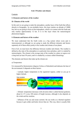 Geography and History 1º ESO Unit 3 Weather and climate
1
Unit 3 Weather and climate
Contents
I- Elements and factors of the weather
II- Climates of the world
In this unit we are going to study the atmosphere, another layer of the Earth that affects
directly to Geography. As you probably know, this layer reaches an altitude of 10000
km, but we are going to focus on the troposphere, which is in contact whit the Earth and
only reaches approximately 12 km. It is in this layer where the meteorological
phenomena happen.
I- Elements and factors of the weather
We must understand that the Earth works as a big system where every part is
interconnected, so although we are going to study the different elements and factors
separately all of them affect jointly to the weather and climate of our planet.
First of all, we must know the difference between weather and climate. The weather is
defined as the state of the atmosphere at a particular time and place, and it is studied by
meteorologists. The climate is the average state of the weather in a place or region over
a long time (at least 30 years), and it is studied by a science called climatology.
The elements and factors that make up the climate are:
a) Temperature
It is measured by thermometers (degrees Celsius or Fahrenheit) and indicates the heat of
the environment. It depends on three factors:
- Latitude: higher temperature in the equatorial regions, colder as you go to
higher latitude.
- Altitude: temperature decreases with elevation (that is called thermal gradient),
about 0, 6 ºC every 100 meters of height increase, although it also depends on
the winds and the sunshine.
- Influence of the sea and ocean currents: the sea works as a thermal regulator
because it gets colder and hotter slower than air. This way, there is usually little
 