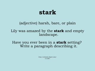 stark (adjective) harsh, bare, or plain Lily was amazed by the  stark  and empty landscape.  Have you ever been in a  stark  setting?  Write a paragraph describing it.  http://schools.clipart.com/ 5 U3W1 
