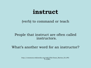 instruct (verb) to command or teach People that instruct are often called instructors.  What’s another word for an instructor? http://commons.wikimedia.org/wiki/File:Onzui_Ravine_02.JPG  5 U2W5 