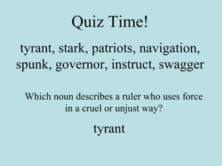 Quiz Time! tyrant, stark, patriots, navigation, spunk, governor, instruct, swagger Which noun describes a ruler who uses force in a cruel or unjust way? tyrant 