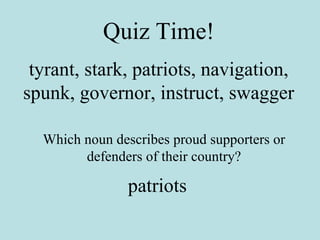 Quiz Time! tyrant, stark, patriots, navigation, spunk, governor, instruct, swagger Which noun describes proud supporters or defenders of their country? patriots 