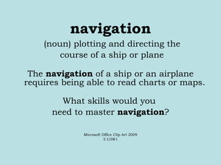 navigation (noun) plotting and directing the course of a ship or plane The  navigation  of a ship or an airplane requires being able to read charts or maps. What skills would you  need to master  navigation ? Microsoft Office Clip Art 2009 5 U3W1 