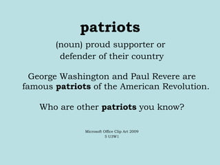 patriots (noun) proud supporter or  defender of their country George Washington and Paul Revere are famous  patriots  of the American Revolution. Who are other  patriots  you know? Microsoft Office Clip Art 2009 5 U3W1 