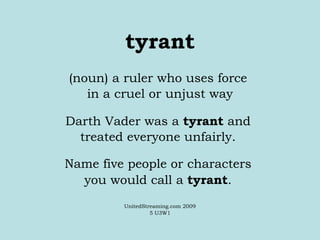 tyrant (noun) a ruler who uses force  in a cruel or unjust way Darth Vader was a  tyrant  and  treated everyone unfairly.  Name five people or characters  you would call a  tyrant .  UnitedStreaming.com 2009 5 U3W1 
