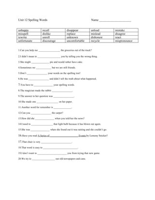 Unit 12 Spelling Words                                              Name _____________________


unhappy               recall                 disappear              unload          mistake
misspell              dislike                replace                mislead         disagree
rewrite               unroll                 unknown                dishonest       react
unfortunate           discourage             uncomfortable          recycle         mispronounce


1.Can you help me _________________ the groceries out of the truck?

2.I didn’t mean to __________________ you by telling you the wrong thing.

3.She might ______________ pie and would rather have cake.

4.Sometimes we ____________ but we are still friends.

5.Don’t ________________ your words on the spelling test!

6.He was ________________ and didn’t tell the truth about what happened.

7.You have to _______________ your spelling words.
8.The magician made the rabbit ________________.

9.The answer to her question was ________________.

10.She made one _________________ on her paper.

11.Another word for remember is ______________.

12.Can you ________________ the carpet?

13.How did she _______________ when you told her the news?

14.I need to _________________ that light bulb because it has blown out again.

15.She was _______________ when she found out it was raining and she couldn’t go.

16.Have you read A Series of ______________________ Events by Lemony Snicket?

17.That chair is very ________________________.
18.That word is easy to ___________________________.

19.I don’t want to _______________________ you from trying that new game.

20.We try to __________________ our old newspapers and cans.
 