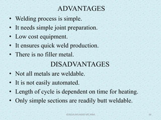 ADVANTAGES
• Welding process is simple.
• It needs simple joint preparation.
• Low cost equipment.
• It ensures quick weld production.
• There is no filler metal.
DISADVANTAGES
• Not all metals are weldable.
• It is not easily automated.
• Length of cycle is dependent on time for heating.
• Only simple sections are readily butt weldable.
VENGALAKUMAR ME,MBA 34
 