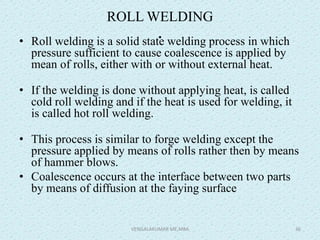 ROLL WELDING
.• Roll welding is a solid state welding process in which
pressure sufficient to cause coalescence is applied by
mean of rolls, either with or without external heat.
• If the welding is done without applying heat, is called
cold roll welding and if the heat is used for welding, it
is called hot roll welding.
• This process is similar to forge welding except the
pressure applied by means of rolls rather then by means
of hammer blows.
• Coalescence occurs at the interface between two parts
by means of diffusion at the faying surface
VENGALAKUMAR ME,MBA 36
 