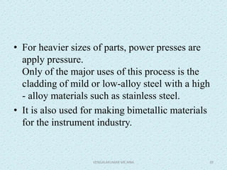 • For heavier sizes of parts, power presses are
apply pressure.
Only of the major uses of this process is the
cladding of mild or low-alloy steel with a high
- alloy materials such as stainless steel.
• It is also used for making bimetallic materials
for the instrument industry.
VENGALAKUMAR ME,MBA 39
 