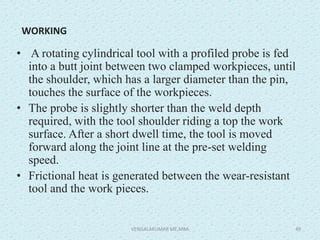 WORKING
• A rotating cylindrical tool with a profiled probe is fed
into a butt joint between two clamped workpieces, until
the shoulder, which has a larger diameter than the pin,
touches the surface of the workpieces.
• The probe is slightly shorter than the weld depth
required, with the tool shoulder riding a top the work
surface. After a short dwell time, the tool is moved
forward along the joint line at the pre-set welding
speed.
• Frictional heat is generated between the wear-resistant
tool and the work pieces.
VENGALAKUMAR ME,MBA 49
 