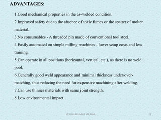 ADVANTAGES:
1.Good mechanical properties in the as-welded condition.
2.Improved safety due to the absence of toxic fumes or the spatter of molten
material.
3.No consumables - A threaded pin made of conventional tool steel.
4.Easily automated on simple milling machines - lower setup costs and less
training.
5.Can operate in all positions (horizontal, vertical, etc.), as there is no weld
pool.
6.Generally good weld appearance and minimal thickness under/over-
matching, thus reducing the need for expensive machining after welding.
7.Can use thinner materials with same joint strength.
8.Low environmental impact.
VENGALAKUMAR ME,MBA 51
 