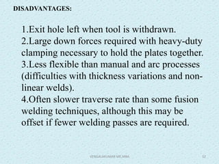DISADVANTAGES:
1.Exit hole left when tool is withdrawn.
2.Large down forces required with heavy-duty
clamping necessary to hold the plates together.
3.Less flexible than manual and arc processes
(difficulties with thickness variations and non-
linear welds).
4.Often slower traverse rate than some fusion
welding techniques, although this may be
offset if fewer welding passes are required.
VENGALAKUMAR ME,MBA 52
 
