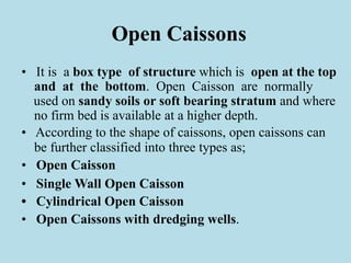 Open Caissons
• It is a box type of structure which is open at the top
and at the bottom. Open Caisson are normally
used on sandy soils or soft bearing stratum and where
no firm bed is available at a higher depth.
• According to the shape of caissons, open caissons can
be further classified into three types as;
• Open Caisson
• Single Wall Open Caisson
• Cylindrical Open Caisson
• Open Caissons with dredging wells.
 