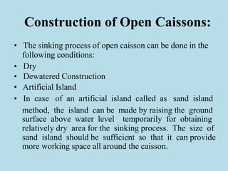 Construction of Open Caissons:
• The sinking process of open caisson can be done in the
following conditions:
• Dry
• Dewatered Construction
• Artificial Island
• In case of an artificial island called as sand island
method, the island can be made by raising the ground
surface above water level temporarily for obtaining
relatively dry area for the sinking process. The size of
sand island should be sufficient so that it can provide
more working space all around the caisson.
 