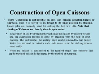 Construction of Open Caissons
• If dry Conditions is not possible on site, then caisson is built in barges or
slipways. Then it is towed to its towed to its final position by floating.
Guide piles are normally used for sinking the first few lifts. Note that
sinking of Caissons are directly done in open water.
• Excavation of soil by dredging the well sinks the caisson by its own weight
and the excavation process is done by dredging with the help of grab
buckets. The soil besides the cutting edge can be removed by man power.
Water Jets are used on exterior walls side so-as to run the sinking process
more easily.
• When the caisson is constructed to the required stage, then concrete seal
cap is provided caisson is dewatered by the method of pumping.
 