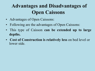 Advantages and Disadvantages of
Open Caissons
• Advantages of Open Caissons:
• Following are the advantages of Open Caissons:
• This type of Caisson can be extended up to large
depths.
• Cost of Construction is relatively less on bed level or
lower side.
 