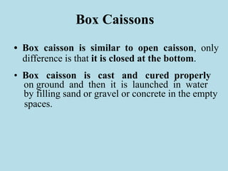 Box Caissons
• Box caisson is similar to open caisson, only
difference is that it is closed at the bottom.
• Box caisson is cast and cured properly
on ground and then it is launched in water
by filling sand or gravel or concrete in the empty
spaces.
 