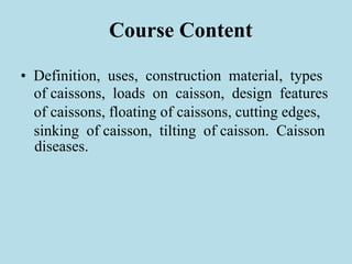 Course Content
• Definition, uses, construction material, types
of caissons, loads on caisson, design features
of caissons, floating of caissons, cutting edges,
sinking of caisson, tilting of caisson. Caisson
diseases.
 