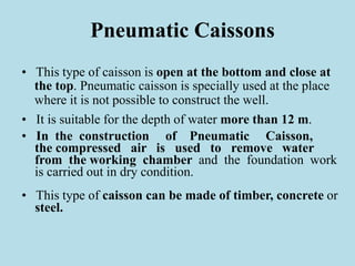 Pneumatic Caissons
• This type of caisson is open at the bottom and close at
the top. Pneumatic caisson is specially used at the place
where it is not possible to construct the well.
• It is suitable for the depth of water more than 12 m.
• In the construction of Pneumatic Caisson,
the compressed air is used to remove water
from the working chamber and the foundation work
is carried out in dry condition.
• This type of caisson can be made of timber, concrete or
steel.
 