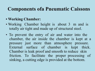 Components ofa Pneumatic Caissons
• Working Chamber:
• Working Chamber height is about 3 m and is
totally air tight and made up of structural steel.
• To prevent the entry of air and water into the
chamber, the air inside the chamber is kept at a
pressure just more than atmosphere pressure.
External surface of chamber is kept thick.
Chamber is leak proof and smooth to reduce skin
friction. To facilitate the proper processing of
sinking, a cutting edge is provided at the bottom.
 