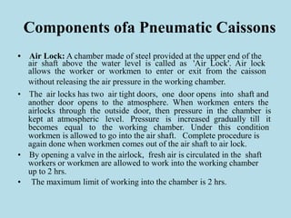 Components ofa Pneumatic Caissons
• Air Lock: A chamber made of steel provided at the upper end of the
air shaft above the water level is called as 'Air Lock'. Air lock
allows the worker or workmen to enter or exit from the caisson
without releasing the air pressure in the working chamber.
• The air locks has two air tight doors, one door opens into shaft and
another door opens to the atmosphere. When workmen enters the
airlocks through the outside door, then pressure in the chamber is
kept at atmospheric level. Pressure is increased gradually till it
becomes equal to the working chamber. Under this condition
workmen is allowed to go into the air shaft. Complete procedure is
again done when workmen comes out of the air shaft to air lock.
• By opening a valve in the airlock, fresh air is circulated in the shaft
workers or workmen are allowed to work into the working chamber
up to 2 hrs.
• The maximum limit of working into the chamber is 2 hrs.
 
