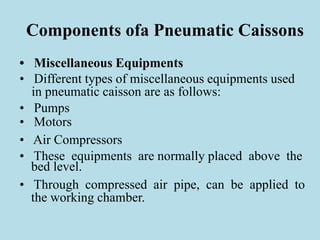 Components ofa Pneumatic Caissons
• Miscellaneous Equipments
• Different types of miscellaneous equipments used
in pneumatic caisson are as follows:
• Pumps
• Motors
• Air Compressors
• These equipments are normally placed above the
bed level.
• Through compressed air pipe, can be applied to
the working chamber.
 