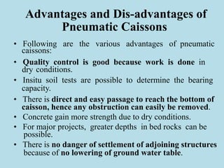 Advantages and Dis-advantages of
Pneumatic Caissons
• Following are the various advantages of pneumatic
caissons:
• Quality control is good because work is done in
dry conditions.
• Insitu soil tests are possible to determine the bearing
capacity.
• There is direct and easy passage to reach the bottom of
caisson, hence any obstruction can easily be removed.
• Concrete gain more strength due to dry conditions.
• For major projects, greater depths in bed rocks can be
possible.
• There is no danger of settlement of adjoining structures
because of no lowering of ground water table.
 