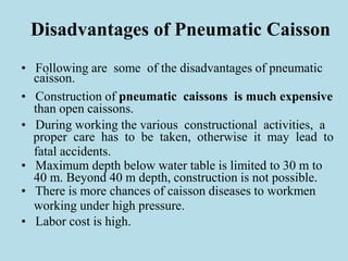 Disadvantages of Pneumatic Caisson
• Following are some of the disadvantages of pneumatic
caisson.
• Construction of pneumatic caissons is much expensive
than open caissons.
• During working the various constructional activities, a
proper care has to be taken, otherwise it may lead to
fatal accidents.
• Maximum depth below water table is limited to 30 m to
40 m. Beyond 40 m depth, construction is not possible.
• There is more chances of caisson diseases to workmen
working under high pressure.
• Labor cost is high.
 