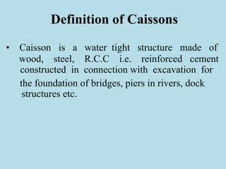 Definition of Caissons
• Caisson is a water tight structure made of
wood, steel, R.C.C i.e. reinforced cement
constructed in connection with excavation for
the foundation of bridges, piers in rivers, dock
structures etc.
 