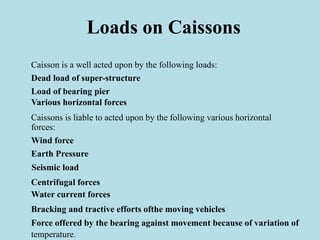 Loads on Caissons
Caisson is a well acted upon by the following loads:
Dead load of super-structure
Load of bearing pier
Various horizontal forces
Caissons is liable to acted upon by the following various horizontal
forces:
Wind force
Earth Pressure
Seismic load
Centrifugal forces
Water current forces
Bracking and tractive efforts ofthe moving vehicles
Force offered by the bearing against movement because of variation of
temperature.
 