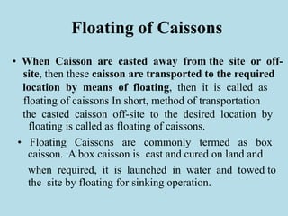 Floating of Caissons
• When Caisson are casted away from the site or off-
site, then these caisson are transported to the required
location by means of floating, then it is called as
floating of caissons In short, method of transportation
the casted caisson off-site to the desired location by
floating is called as floating of caissons.
• Floating Caissons are commonly termed as box
caisson. A box caisson is cast and cured on land and
when required, it is launched in water and towed to
the site by floating for sinking operation.
 