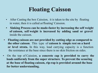 Floating Caisson
• After Casting the box Caission, it is taken to the site by floating
in water, then it is called as'floating' Caission.
• Sinking Process can be made-faster by increasing the self weight
of caisson, self weight is increased by adding sand or gravel
inside the caisson.
• Floating caisson are not provided by cutting edge as compared to
the other caisson. This type of caisson is simple rest on a hard
or level strata. In this way, load carrying capacity is a function
the resistance at the base since there is no skin friction on sides.
• On the top of Caission, a concrete cap is provided to carry the
loads uniformly from the super structure. To prevent the scouring
at the base of floating caisson, rip-rap is provided around the base
for better understanding.
 