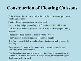 Construction of Floating Caissons
Following are the various steps involved in the construction process of
floating caissions:
Floating Caission are cast and cured on land.
After casting and proper curing, it is floated to the desired location.
Caissons are filled with gravel or sand so as to facilitate proper sinking
process.
The required base location is excavated and levelled.
Then Caission is sunk to required location and depth.
Rip-Rap is provided all around the base of caisson which prevents the
scouring.
Concrete cap is casted at the top of caisson so as to carry the loads
uniformly from superstructure.
Floating caissons are constructed in reinforced cement concrete or steel.
When it is to floated and placed in rough waters, internal strutting and
diaphragm walls are used.
 