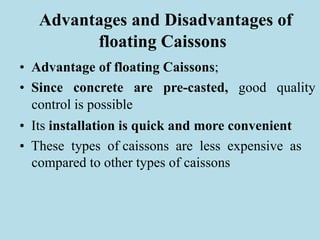 Advantages and Disadvantages of
floating Caissons
• Advantage of floating Caissons;
• Since concrete are pre-casted, good quality
control is possible
• Its installation is quick and more convenient
• These types of caissons are less expensive as
compared to other types of caissons
 